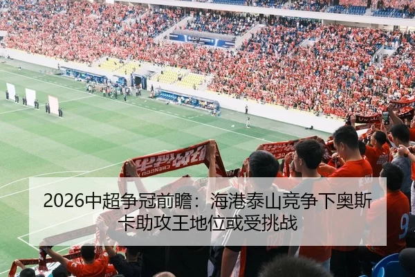 2026中超争冠前瞻：海港泰山竞争下奥斯卡助攻王地位或受挑战